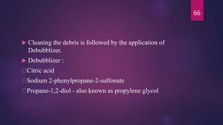  Cleaning the debris is followed by the application of
Debubblizer.
 Debubblizer :
Citric acid
Sodium 2-phenylpropane-2-sulfonate
Propane-1,2-diol - also known as propylene glycol
66
 