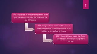 1959 Strickland et al stated the importance of the
type, shape location & direction other than the
size of the sprue
1945 George D. Estes, introduced the vacuum
investing technique to prevent formation of air
bubbles on the surface of the wax.
1959 –Asgar & Peyton stated that flaring
should occur at the sprue/ wax pattern
junction.
7
 