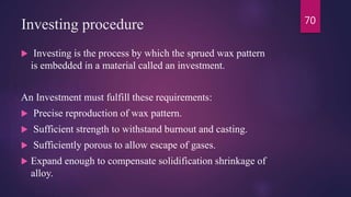 Investing procedure
 Investing is the process by which the sprued wax pattern
is embedded in a material called an investment.
An Investment must fulfill these requirements:
 Precise reproduction of wax pattern.
 Sufficient strength to withstand burnout and casting.
 Sufficiently porous to allow escape of gases.
 Expand enough to compensate solidification shrinkage of
alloy.
70
 