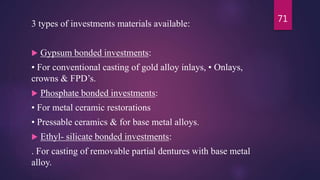 3 types of investments materials available:
 Gypsum bonded investments:
• For conventional casting of gold alloy inlays, • Onlays,
crowns & FPD’s.
 Phosphate bonded investments:
• For metal ceramic restorations
• Pressable ceramics & for base metal alloys.
 Ethyl- silicate bonded investments:
. For casting of removable partial dentures with base metal
alloy.
71
 