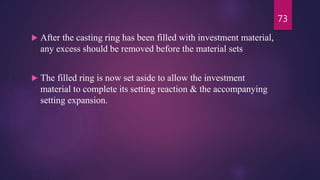  After the casting ring has been filled with investment material,
any excess should be removed before the material sets
 The filled ring is now set aside to allow the investment
material to complete its setting reaction & the accompanying
setting expansion.
73
 
