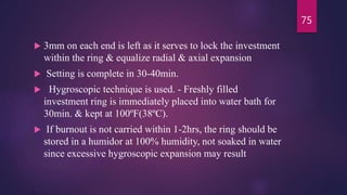  3mm on each end is left as it serves to lock the investment
within the ring & equalize radial & axial expansion
 Setting is complete in 30-40min.
 Hygroscopic technique is used. - Freshly filled
investment ring is immediately placed into water bath for
30min. & kept at 100ºF(38ºC).
 If burnout is not carried within 1-2hrs, the ring should be
stored in a humidor at 100% humidity, not soaked in water
since excessive hygroscopic expansion may result
75
 