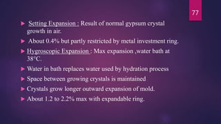  Setting Expansion : Result of normal gypsum crystal
growth in air.
 About 0.4% but partly restricted by metal investment ring.
 Hygroscopic Expansion : Max expansion ,water bath at
38°C.
 Water in bath replaces water used by hydration process
 Space between growing crystals is maintained
 Crystals grow longer outward expansion of mold.
 About 1.2 to 2.2% max with expandable ring.
77
 