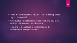  When the investment has set, the "skin" at the top of the
ring is trimmed off.
 •The rubber crucible former is removed, and any loose
particles of investment are blown off.
 •The ring is then placed in the furnace for the
recommended burnout schedule
78
 
