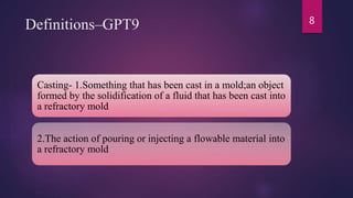Definitions–GPT9
Casting- 1.Something that has been cast in a mold;an object
formed by the solidification of a fluid that has been cast into
a refractory mold
2.The action of pouring or injecting a flowable material into
a refractory mold
8
 