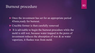 Burnout procedure
 Once the investment has set for an appropriate period
45min,ready for burnout.
 Crucible former is then carefully removed
 It is advisable to begin the burnout procedure while the
mold is still wet, because water trapped in the pores of
investment reduces the absorption of wax & as water
vaporizes, it flushes wax from mold.
80
 