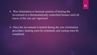  Wax elimination or burnout consists of heating the
investment in a thermostatically controlled furnace until all
traces of the wax are vaporized.
 Once the investment is heated during the wax elimination
procedure, heating must be continued, and casting must be
completed.
81
 