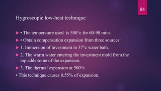 Hygroscopic low-heat technique
 • The temperature used is 500°c for 60-90 mins.
 • Obtain compensation expansion from three sources:
 1. Immersion of investment in 37°c water bath.
 2. The warm water entering the investment mold from the
top adds some of the expansion.
 3. The thermal expansion at 500°c
• This technique causes 0.55% of expansion.
84
 