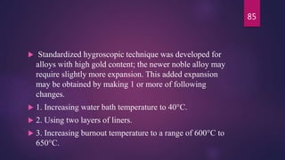  Standardized hygroscopic technique was developed for
alloys with high gold content; the newer noble alloy may
require slightly more expansion. This added expansion
may be obtained by making 1 or more of following
changes.
 1. Increasing water bath temperature to 40°C.
 2. Using two layers of liners.
 3. Increasing burnout temperature to a range of 600°C to
650°C.
85
 