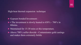 High-heat thermal expansion technique
 Gypsum bonded Investment :
 • The investment is slowly heated to 650°c - 700°c in
60mins.
 Maintained for 15-30 mins at this temperature.
 Above 700°c sulfur dioxide - Contaminates gold castings
and makes them extremely brittle
86
 