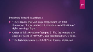 Phosphate bonded investment :
 • They need higher 2nd stage temperature for total
elimination of wax and revent premature solidification of
higher melting alloys.
 • After initial slow raise of temp to 315°c, the temperature
is rapidly raised to 750-900°C and maintained for 30 mins.
 • The technique cause 1.33-1.58 % of thermal expansion
87
 