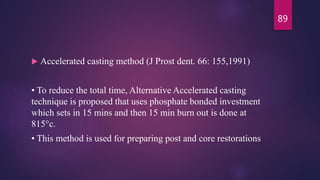  Accelerated casting method (J Prost dent. 66: 155,1991)
• To reduce the total time, Alternative Accelerated casting
technique is proposed that uses phosphate bonded investment
which sets in 15 mins and then 15 min burn out is done at
815°c.
• This method is used for preparing post and core restorations
89
 