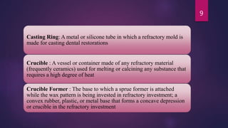 Casting Ring: A metal or silicone tube in which a refractory mold is
made for casting dental restorations
Crucible : A vessel or container made of any refractory material
(frequently ceramics) used for melting or calcining any substance that
requires a high degree of heat
Crucible Former : The base to which a sprue former is attached
while the wax pattern is being invested in refractory investment; a
convex rubber, plastic, or metal base that forms a concave depression
or crucible in the refractory investment
9
 