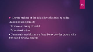  During melting of the gold alloys flux may be added-
.To minimizing porosity
.To increase fusing of metal
.Prevent oxidation
• Commonly used fluxes are fused borax powder ground with
boric acid power,Charcoal
95
 