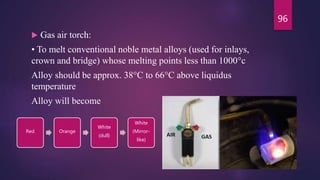  Gas air torch:
• To melt conventional noble metal alloys (used for inlays,
crown and bridge) whose melting points less than 1000°c
Alloy should be approx. 38°C to 66°C above liquidus
temperature
Alloy will become
Red Orange
White
(dull)
White
(Mirror-
like)
96
 