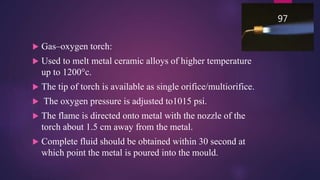  Gas–oxygen torch:
 Used to melt metal ceramic alloys of higher temperature
up to 1200°c.
 The tip of torch is available as single orifice/multiorifice.
 The oxygen pressure is adjusted to1015 psi.
 The flame is directed onto metal with the nozzle of the
torch about 1.5 cm away from the metal.
 Complete fluid should be obtained within 30 second at
which point the metal is poured into the mould.
97
 