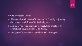  Oxy-acetylene torch :
 The actual production of flame can be done by adjusting
the pressure and flow of individual gases .
 commonly advised pressure for acetylene nozzle is 3.5
N/cm2 and oxygen nozzle 7-10 N/cm2
 one part of acetylene + 2 and half part of oxygen
98
 
