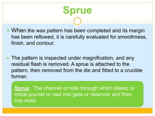 Sprue
 When the wax pattern has been completed and its margin
has been reflowed, it is carefully evaluated for smoothness,
finish, and contour.
 The pattern is inspected under magnification, and any
residual flash is removed. A sprue is attached to the
pattern, then removed from the die and fitted to a crucible
former.
Sprue : The channel or hole through which plastic or
metal poured or cast into gate or reservoir and then
into mold.
 