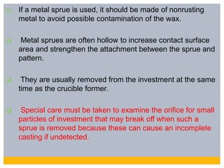 c) If a metal sprue is used, it should be made of nonrusting
metal to avoid possible contamination of the wax.
 Metal sprues are often hollow to increase contact surface
area and strengthen the attachment between the sprue and
pattern.
 They are usually removed from the investment at the same
time as the crucible former.
 Special care must be taken to examine the orifice for small
particles of investment that may break off when such a
sprue is removed because these can cause an incomplete
casting if undetected.
 