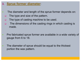 3. Sprue former diameter:
 The diameter and length of the sprue former depends on:
 The type and size of the pattern.
 The type of casting machine to be used.
 The dimensions of the casting rings in which casting is
made.
 Pre fabricated sprue former are available in a wide variety of
gauge from 6 to 18.
 The diameter of sprue should be equal to the thickest
portion the wax pattern.
 
