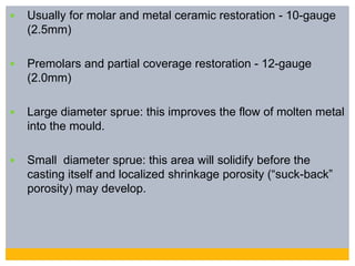  Usually for molar and metal ceramic restoration - 10-gauge
(2.5mm)
 Premolars and partial coverage restoration - 12-gauge
(2.0mm)
 Large diameter sprue: this improves the flow of molten metal
into the mould.
 Small diameter sprue: this area will solidify before the
casting itself and localized shrinkage porosity (“suck-back”
porosity) may develop.
 