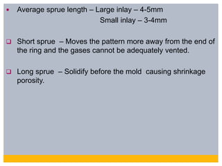  Average sprue length – Large inlay – 4-5mm
Small inlay – 3-4mm
 Short sprue – Moves the pattern more away from the end of
the ring and the gases cannot be adequately vented.
 Long sprue – Solidify before the mold causing shrinkage
porosity.
 
