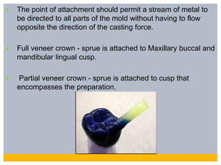  The point of attachment should permit a stream of metal to
be directed to all parts of the mold without having to flow
opposite the direction of the casting force.
 Full veneer crown - sprue is attached to Maxillary buccal and
mandibular lingual cusp.
 Partial veneer crown - sprue is attached to cusp that
encompasses the preparation.
 