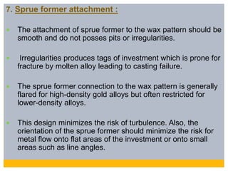 7. Sprue former attachment :
 The attachment of sprue former to the wax pattern should be
smooth and do not posses pits or irregularities.
 Irregularities produces tags of investment which is prone for
fracture by molten alloy leading to casting failure.
 The sprue former connection to the wax pattern is generally
flared for high-density gold alloys but often restricted for
lower-density alloys.
 This design minimizes the risk of turbulence. Also, the
orientation of the sprue former should minimize the risk for
metal flow onto flat areas of the investment or onto small
areas such as line angles.
 