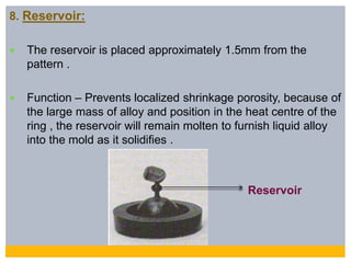 8. Reservoir:
 The reservoir is placed approximately 1.5mm from the
pattern .
 Function – Prevents localized shrinkage porosity, because of
the large mass of alloy and position in the heat centre of the
ring , the reservoir will remain molten to furnish liquid alloy
into the mold as it solidifies .
Reservoir
 
