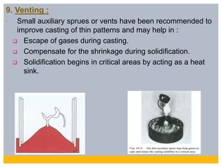 9. Venting :
• Small auxiliary sprues or vents have been recommended to
improve casting of thin patterns and may help in :
 Escape of gases during casting.
 Compensate for the shrinkage during solidification.
 Solidification begins in critical areas by acting as a heat
sink.
 