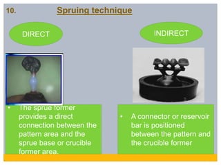 10. Spruing technique
DIRECT INDIRECT
• The sprue former
provides a direct
connection between the
pattern area and the
sprue base or crucible
former area.
• A connector or reservoir
bar is positioned
between the pattern and
the crucible former
 