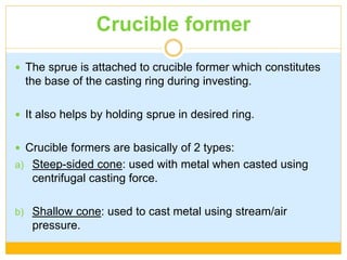 Crucible former
 The sprue is attached to crucible former which constitutes
the base of the casting ring during investing.
 It also helps by holding sprue in desired ring.
 Crucible formers are basically of 2 types:
a) Steep-sided cone: used with metal when casted using
centrifugal casting force.
b) Shallow cone: used to cast metal using stream/air
pressure.
 