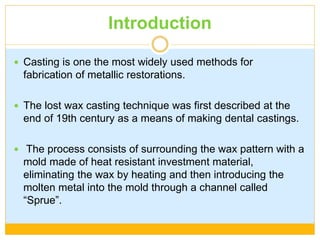 Introduction
 Casting is one the most widely used methods for
fabrication of metallic restorations.
 The lost wax casting technique was first described at the
end of 19th century as a means of making dental castings.
 The process consists of surrounding the wax pattern with a
mold made of heat resistant investment material,
eliminating the wax by heating and then introducing the
molten metal into the mold through a channel called
“Sprue”.
 