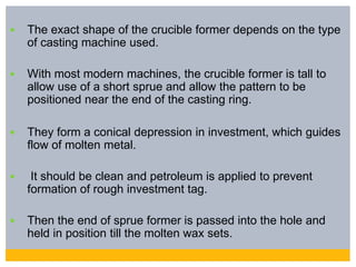  The exact shape of the crucible former depends on the type
of casting machine used.
 With most modern machines, the crucible former is tall to
allow use of a short sprue and allow the pattern to be
positioned near the end of the casting ring.
 They form a conical depression in investment, which guides
flow of molten metal.
 It should be clean and petroleum is applied to prevent
formation of rough investment tag.
 Then the end of sprue former is passed into the hole and
held in position till the molten wax sets.
 