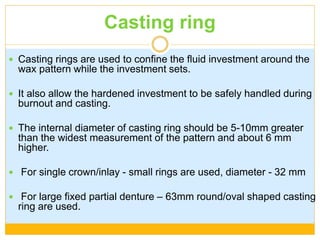 Casting ring
 Casting rings are used to confine the fluid investment around the
wax pattern while the investment sets.
 It also allow the hardened investment to be safely handled during
burnout and casting.
 The internal diameter of casting ring should be 5-10mm greater
than the widest measurement of the pattern and about 6 mm
higher.
 For single crown/inlay - small rings are used, diameter - 32 mm
 For large fixed partial denture – 63mm round/oval shaped casting
ring are used.
 