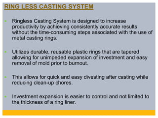 RING LESS CASTING SYSTEM
 Ringless Casting System is designed to increase
productivity by achieving consistently accurate results
without the time-consuming steps associated with the use of
metal casting rings.
 Utilizes durable, reusable plastic rings that are tapered
allowing for unimpeded expansion of investment and easy
removal of mold prior to burnout.
 This allows for quick and easy divesting after casting while
reducing clean-up chores.
 Investment expansion is easier to control and not limited to
the thickness of a ring liner.
 