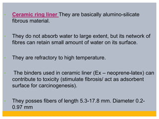 • Ceramic ring liner They are basically alumino-silicate
fibrous material.
• They do not absorb water to large extent, but its network of
fibres can retain small amount of water on its surface.
• They are refractory to high temperature.
• The binders used in ceramic liner (Ex – neoprene-latex) can
contribute to toxicity (stimulate fibrosis/ act as adsorbent
surface for carcinogenesis).
• They posses fibers of length 5.3-17.8 mm. Diameter 0.2-
0.97 mm
 
