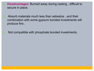  Disadvantages: Burned away during casting , difficult to
secure in place.
 Absorb materials much less than asbestos , and their
combination with some gypsum bonded investments will
produce fins .
 Not compatible with phosphate bonded investments.
 