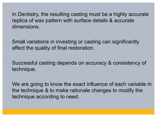 • In Dentistry, the resulting casting must be a highly accurate
replica of wax pattern with surface details & accurate
dimensions.
• Small variations in investing or casting can significantly
affect the quality of final restoration.
• Successful casting depends on accuracy & consistency of
technique.
• We are going to know the exact influence of each variable in
the technique & to make rationale changes to modify the
technique according to need.
 