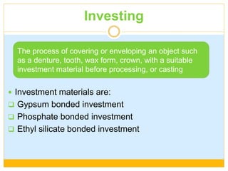Investing
 Investment materials are:
 Gypsum bonded investment
 Phosphate bonded investment
 Ethyl silicate bonded investment
The process of covering or enveloping an object such
as a denture, tooth, wax form, crown, with a suitable
investment material before processing, or casting
 
