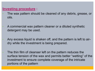 Investing procedure :
• The wax pattern should be cleaned of any debris, grease, or
oils.
• A commercial wax pattern cleaner or a diluted synthetic
detergent may be used.
• Any excess liquid is shaken off, and the pattern is left to air-
dry while the investment is being prepared.
• The thin film of cleanser left on the pattern reduces the
surface tension of the wax and permits better “wetting” of the
investment to ensure complete coverage of the intricate
portions of the pattern
 