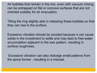 • Air bubbles that remain in the mix, even with vacuum mixing,
can be entrapped on flat or concave surfaces that are not
oriented suitably for air evacuation.
• Tilting the ring slightly aids in releasing these bubbles so that
they can rise to the surface.
• Excessive vibration should be avoided because it can cause
solids in the investment to settle and may lead to free-water
accumulation adjacent to the wax pattern, resulting in
surface roughness.
• Excessive vibration can also dislodge small patterns from
the sprue former , resulting in a miscast.
 