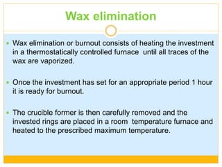Wax elimination
 Wax elimination or burnout consists of heating the investment
in a thermostatically controlled furnace until all traces of the
wax are vaporized.
 Once the investment has set for an appropriate period 1 hour
it is ready for burnout.
 The crucible former is then carefully removed and the
invested rings are placed in a room temperature furnace and
heated to the prescribed maximum temperature.
 