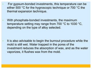• For gypsum-bonded investments, this temperature can be
either 500 °C for the hygroscopic technique or 700 °C the
thermal expansion technique.
• With phosphate-bonded investments, the maximum
temperature setting may range from 700 °C to 1030 °C,
depending on the type of alloy selected.
• It is also advisable to begin the burnout procedure while the
mold is still wet. Water trapped in the pores of the
investment reduces the absorption of wax, and as the water
vaporizes, it flushes wax from the mold.
 