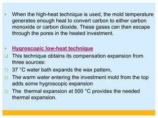  When the high-heat technique is used, the mold temperature
generates enough heat to convert carbon to either carbon
monoxide or carbon dioxide. These gases can then escape
through the pores in the heated investment.
 Hygroscopic low-heat technique
 This technique obtains its compensation expansion from
three sources:
1) 37 °C water bath expands the wax pattern,
2) The warm water entering the investment mold from the top
adds some hygroscopic expansion
3) The thermal expansion at 500 °C provides the needed
thermal expansion.
 