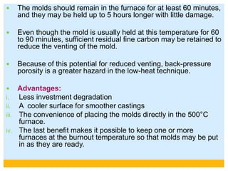  The molds should remain in the furnace for at least 60 minutes,
and they may be held up to 5 hours longer with little damage.
 Even though the mold is usually held at this temperature for 60
to 90 minutes, sufficient residual fine carbon may be retained to
reduce the venting of the mold.
 Because of this potential for reduced venting, back-pressure
porosity is a greater hazard in the low-heat technique.
 Advantages:
i. Less investment degradation
ii. A cooler surface for smoother castings
iii. The convenience of placing the molds directly in the 500°C
furnace.
iv. The last benefit makes it possible to keep one or more
furnaces at the burnout temperature so that molds may be put
in as they are ready.
 