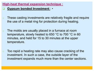 High-heat thermal expansion technique :
 Gypsum bonded Investment : •
o These casting investments are relatively fragile and require
the use of a metal ring for protection during heating.
o The molds are usually placed in a furnace at room
temperature, slowly heated to 650 °C to 700 °C in 60
minutes, and held for 15 to 30 minutes at the upper
temperature.
o Too rapid a heating rate may also cause cracking of the
investment. In such a case, the outside layer of the
investment expands much more than the center sections.
 