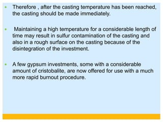  Therefore , after the casting temperature has been reached,
the casting should be made immediately.
 Maintaining a high temperature for a considerable length of
time may result in sulfur contamination of the casting and
also in a rough surface on the casting because of the
disintegration of the investment.
 A few gypsum investments, some with a considerable
amount of cristobalite, are now offered for use with a much
more rapid burnout procedure.
 