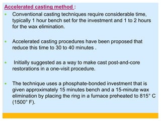 Accelerated casting method :
 Conventional casting techniques require considerable time,
typically 1 hour bench set for the investment and 1 to 2 hours
for the wax elimination.
 Accelerated casting procedures have been proposed that
reduce this time to 30 to 40 minutes .
 Initially suggested as a way to make cast post-and-core
restorations in a one-visit procedure.
 The technique uses a phosphate-bonded investment that is
given approximately 15 minutes bench and a 15-minute wax
elimination by placing the ring in a furnace preheated to 815° C
(1500° F).
 