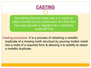 CASTING
Casting procedure: It is a process of obtaining a metallic
duplicate of a missing tooth structure by pouring molten metal
into a mold of a required form & allowing it to solidify to obtain
a metallic duplicate.
Something that has been cast in a mold; an
object formed by the solidification of a fluid that
has been poured or injected into a refractory
mold.(GPT-9)
 